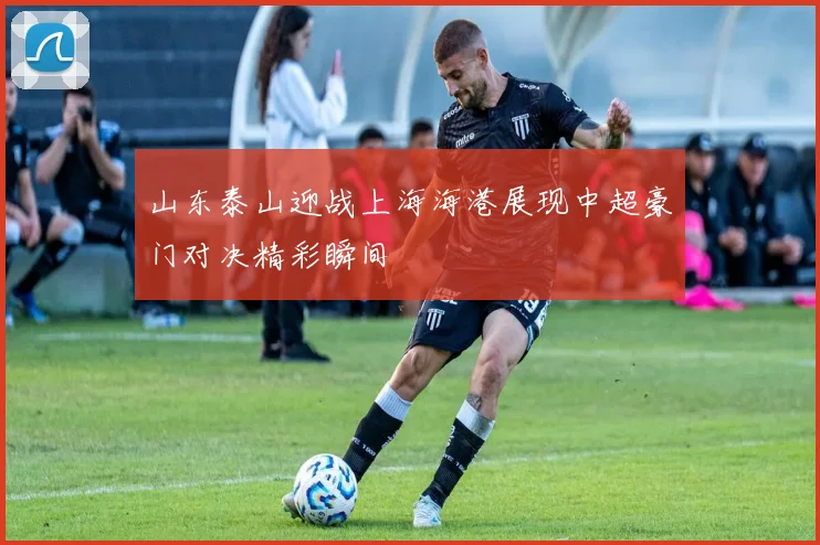 山东泰山迎战上海海港展现中超豪门对决精彩瞬间