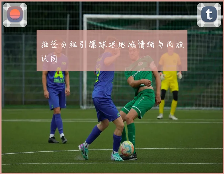 抽签分组引爆球迷地域情绪与民族认同