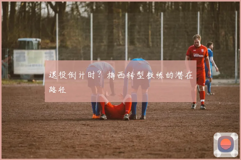 退役倒计时？梅西转型教练的潜在路径
