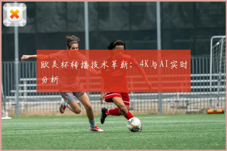 欧美杯转播技术革新：4K与AI实时分析
