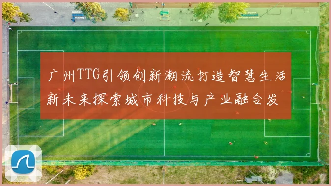 广州TTG引领创新潮流打造智慧生活新未来探索城市科技与产业融合发展新机遇