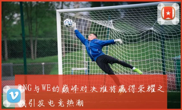 RNG与WE的巅峰对决谁将赢得荣耀之战引发电竞热潮