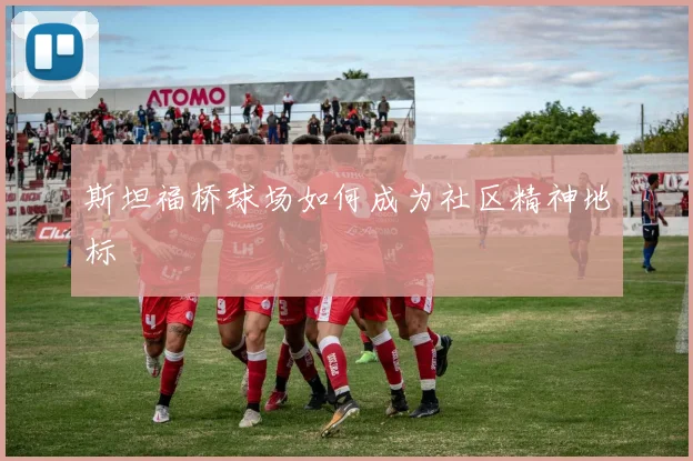 斯坦福桥球场如何成为社区精神地标