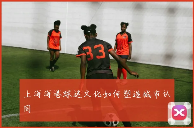 上海海港球迷文化如何塑造城市认同